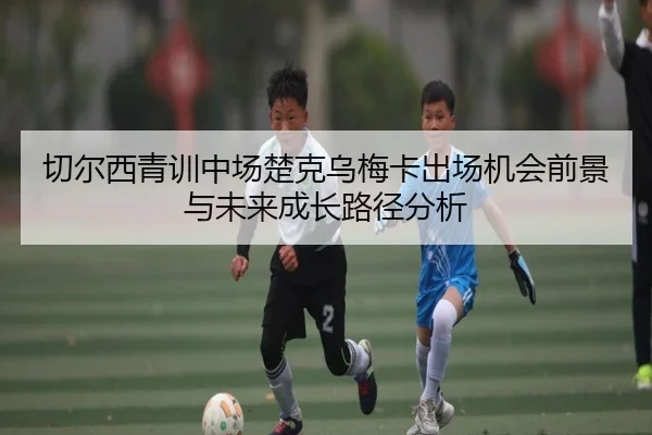 切尔西青训中场楚克乌梅卡出场机会前景与未来成长路径分析