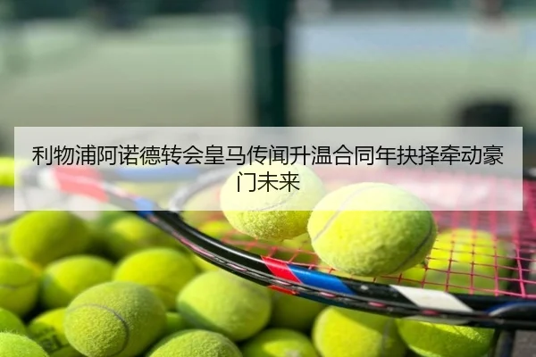 利物浦阿诺德转会皇马传闻升温合同年抉择牵动豪门未来
