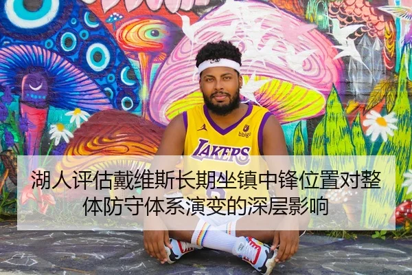 湖人评估戴维斯长期坐镇中锋位置对整体防守体系演变的深层影响