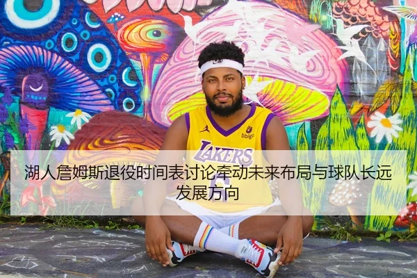 湖人詹姆斯退役时间表讨论牵动未来布局与球队长远发展方向