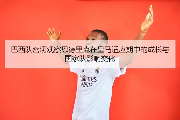 巴西队密切观察恩德里克在皇马适应期中的成长与国家队影响变化
