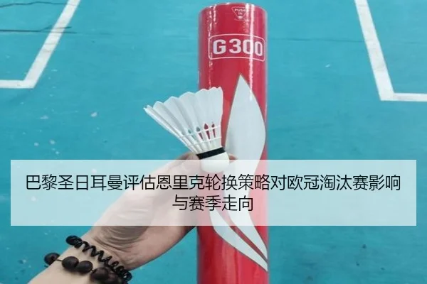 巴黎圣日耳曼评估恩里克轮换策略对欧冠淘汰赛影响与赛季走向