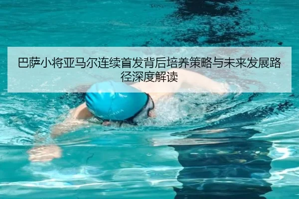 巴萨小将亚马尔连续首发背后培养策略与未来发展路径深度解读