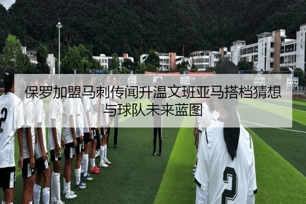 保罗加盟马刺传闻升温文班亚马搭档猜想与球队未来蓝图