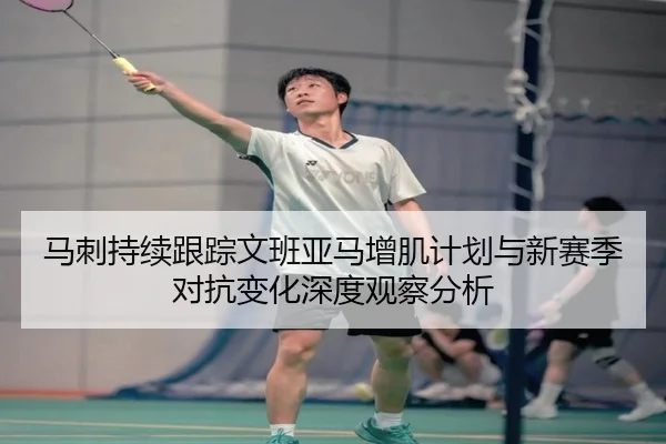 马刺持续跟踪文班亚马增肌计划与新赛季对抗变化深度观察分析