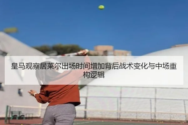 皇马观察居莱尔出场时间增加背后战术变化与中场重构逻辑