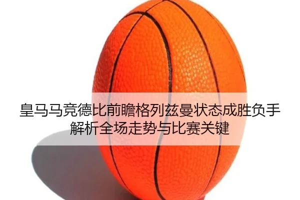 皇马马竞德比前瞻格列兹曼状态成胜负手解析全场走势与比赛关键