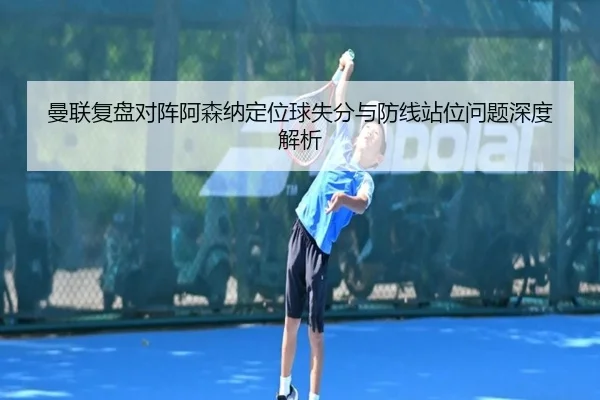 曼联复盘对阵阿森纳定位球失分与防线站位问题深度解析