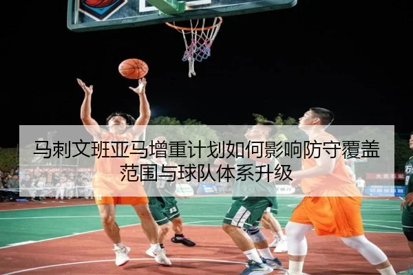 马刺文班亚马增重计划如何影响防守覆盖范围与球队体系升级