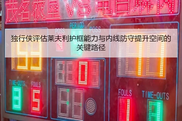 独行侠评估莱夫利护框能力与内线防守提升空间的关键路径