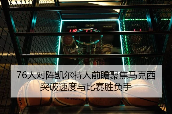 76人对阵凯尔特人前瞻聚焦马克西突破速度与比赛胜负手